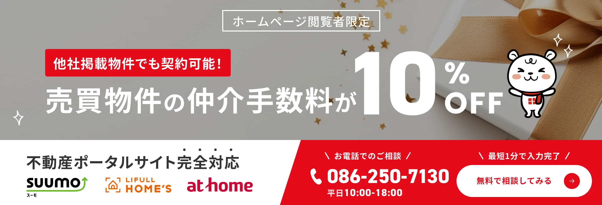 ホームページ閲覧者限定。他社掲載物件でも契約可能。売買物件の仲介手数料が10パーセントOFF。不動産ポータルサイト完全対応。お電話でのご相談は086-250-7130（平日10時から18時）